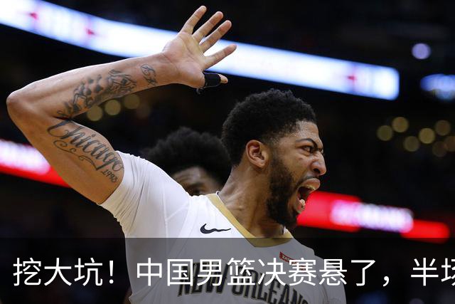 挖大坑！中国男篮决赛悬了，半场落后19分，原因揭晓 2数据拉胯！